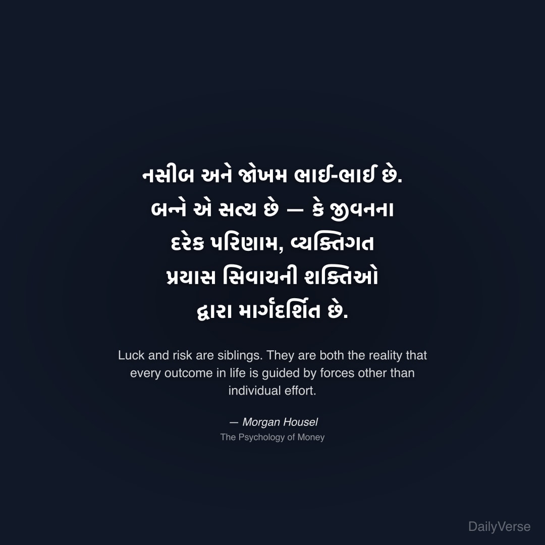 "નસીબ અને જોખમ ભાઈ-ભાઈ છે. બન્ને એ સત્ય છે — કે જીવનના દરેક પરિણામ, વ્યક્તિગત પ્રયાસ સિવાયની શક્તિઓ દ્વારા માર્ગદર્શિત છે." — Morgan Housel